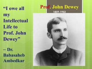 “I owe all     Prof. John Dewey
                    1859-1952
my
Intellectual
Life to
Prof. John
Dewey”

– Dr.
Babasaheb
Ambedkar
 