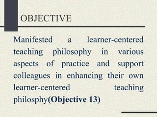 OBJECTIVE
Manifested a learner-centered
teaching philosophy in various
aspects of practice and support
colleagues in enhancing their own
learner-centered teaching
philosphy(Objective 13)
 