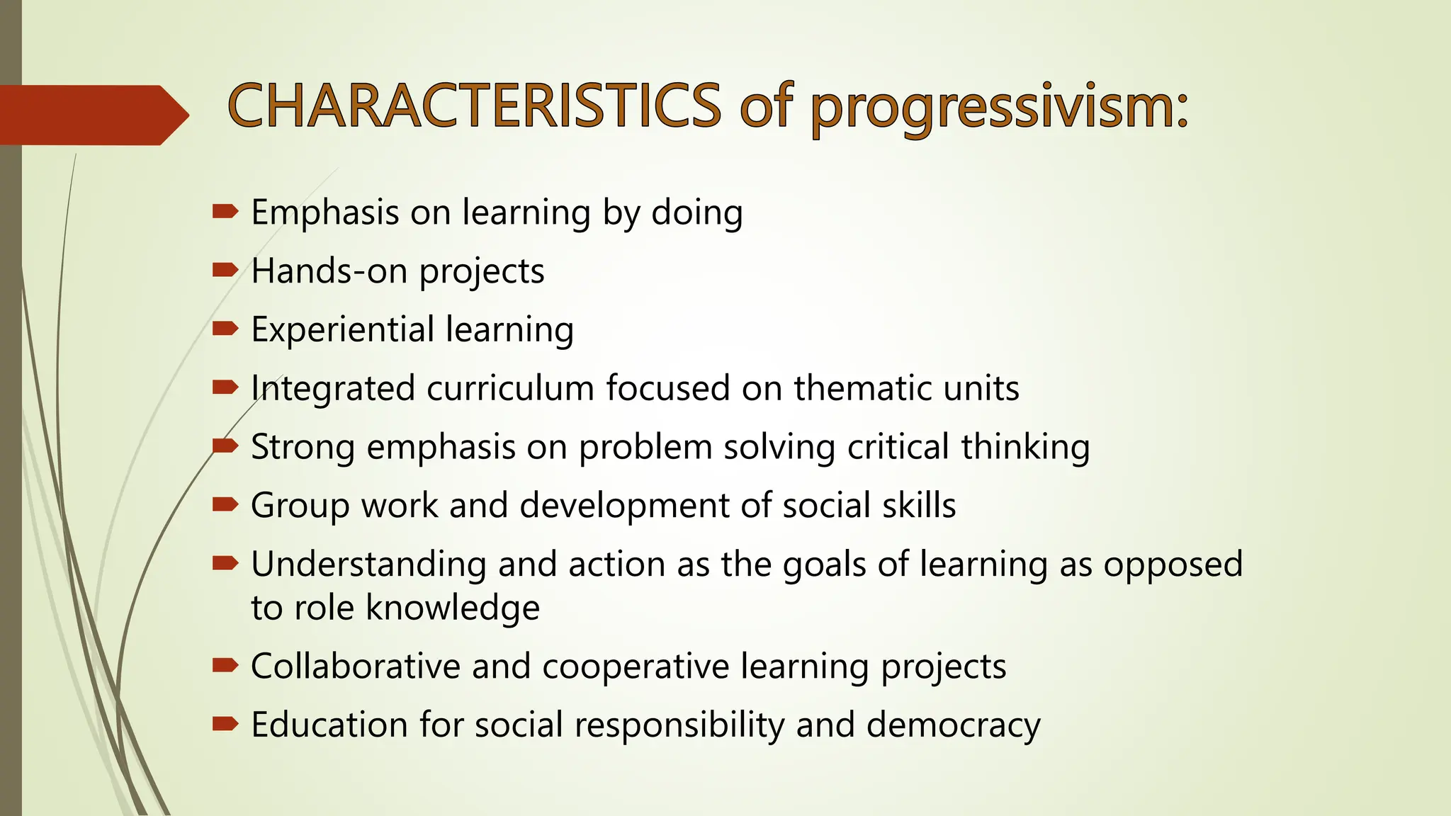  Emphasis on learning by doing
 Hands-on projects
 Experiential learning
 Integrated curriculum focused on thematic units
 Strong emphasis on problem solving critical thinking
 Group work and development of social skills
 Understanding and action as the goals of learning as opposed
to role knowledge
 Collaborative and cooperative learning projects
 Education for social responsibility and democracy
 