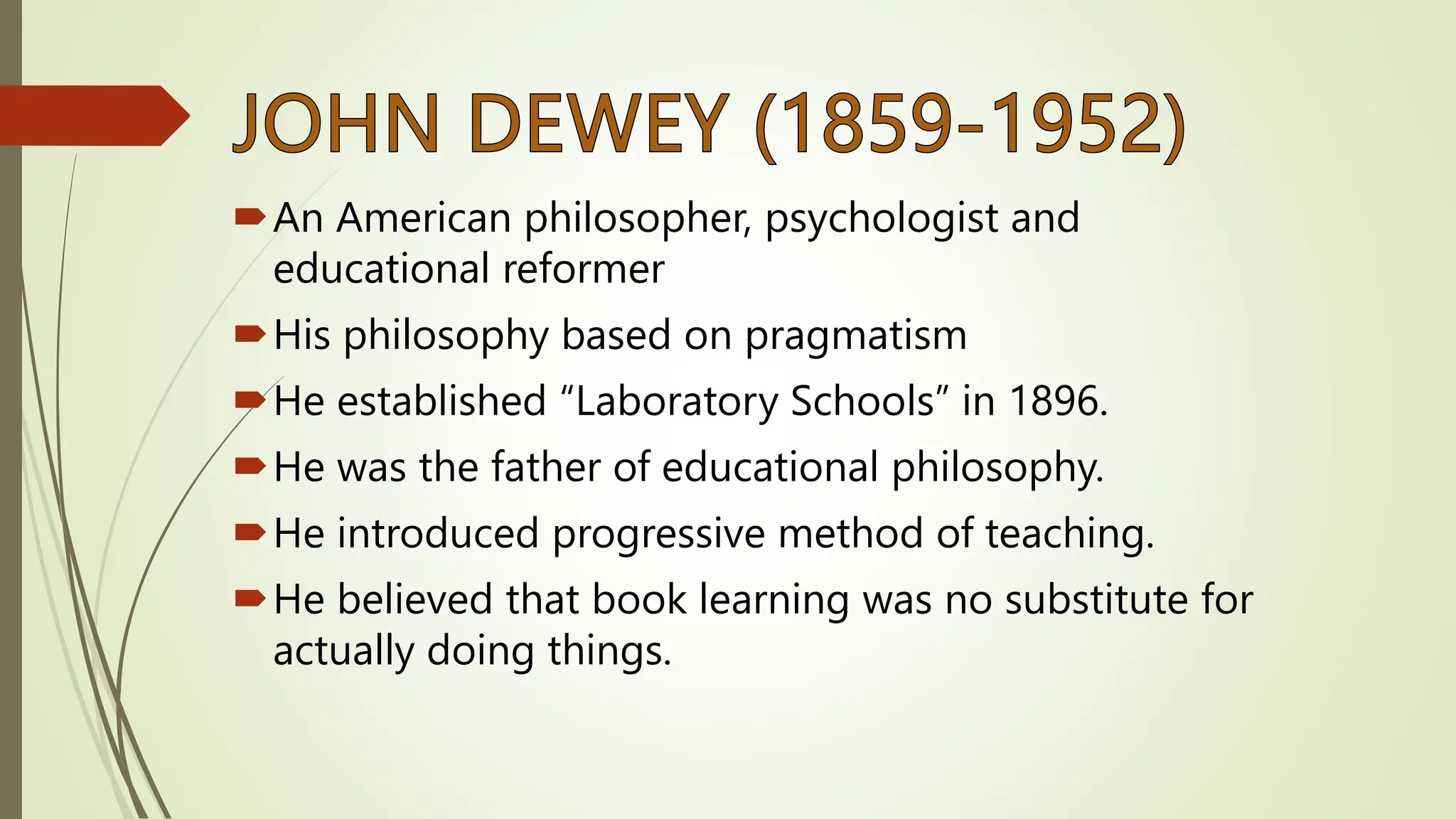 An American philosopher, psychologist and
educational reformer
His philosophy based on pragmatism
He established “Laboratory Schools” in 1896.
He was the father of educational philosophy.
He introduced progressive method of teaching.
He believed that book learning was no substitute for
actually doing things.
 