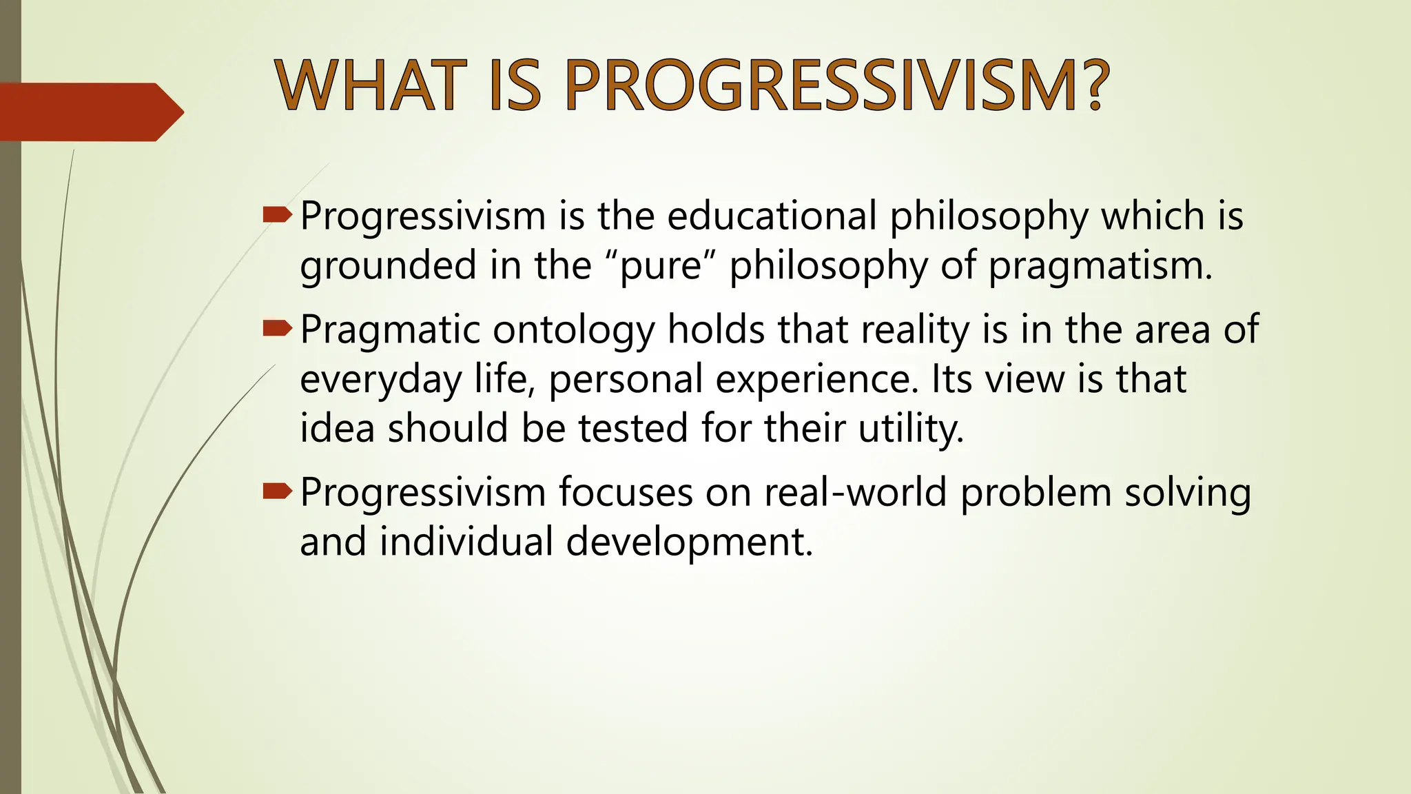 Progressivism is the educational philosophy which is
grounded in the “pure” philosophy of pragmatism.
Pragmatic ontology holds that reality is in the area of
everyday life, personal experience. Its view is that
idea should be tested for their utility.
Progressivism focuses on real-world problem solving
and individual development.
 