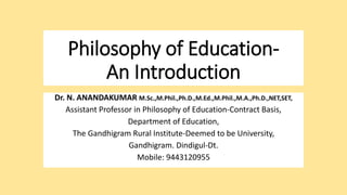 Philosophy of Education-
An Introduction
Dr. N. ANANDAKUMAR M.Sc.,M.Phil.,Ph.D.,M.Ed.,M.Phil.,M.A.,Ph.D.,NET,SET,
Assistant Professor in Philosophy of Education-Contract Basis,
Department of Education,
The Gandhigram Rural Institute-Deemed to be University,
Gandhigram. Dindigul-Dt.
Mobile: 9443120955
 
