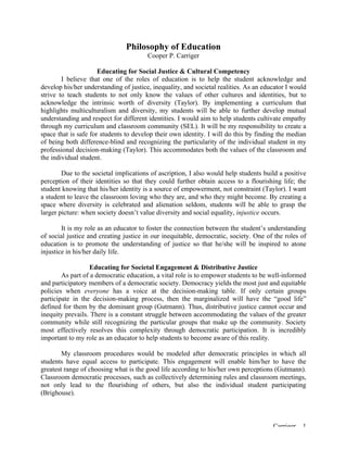 Carriger 1
Philosophy of Education
Cooper P. Carriger
Educating for Social Justice & Cultural Competency
I believe that one of the roles of education is to help the student acknowledge and
develop his/her understanding of justice, inequality, and societal realities. As an educator I would
strive to teach students to not only know the values of other cultures and identities, but to
acknowledge the intrinsic worth of diversity (Taylor). By implementing a curriculum that
highlights multiculturalism and diversity, my students will be able to further develop mutual
understanding and respect for different identities. I would aim to help students cultivate empathy
through my curriculum and classroom community (SEL). It will be my responsibility to create a
space that is safe for students to develop their own identity. I will do this by finding the median
of being both difference-blind and recognizing the particularity of the individual student in my
professional decision-making (Taylor). This accommodates both the values of the classroom and
the individual student.
Due to the societal implications of ascription, I also would help students build a positive
perception of their identities so that they could further obtain access to a flourishing life; the
student knowing that his/her identity is a source of empowerment, not constraint (Taylor). I want
a student to leave the classroom loving who they are, and who they might become. By creating a
space where diversity is celebrated and alienation seldom, students will be able to grasp the
larger picture: when society doesn’t value diversity and social equality, injustice occurs.
It is my role as an educator to foster the connection between the student’s understanding
of social justice and creating justice in our inequitable, democratic, society. One of the roles of
education is to promote the understanding of justice so that he/she will be inspired to atone
injustice in his/her daily life.
Educating for Societal Engagement & Distributive Justice
As part of a democratic education, a vital role is to empower students to be well-informed
and participatory members of a democratic society. Democracy yields the most just and equitable
policies when everyone has a voice at the decision-making table. If only certain groups
participate in the decision-making process, then the marginalized will have the “good life”
defined for them by the dominant group (Gutmann). Thus, distributive justice cannot occur and
inequity prevails. There is a constant struggle between accommodating the values of the greater
community while still recognizing the particular groups that make up the community. Society
most effectively resolves this complexity through democratic participation. It is incredibly
important to my role as an educator to help students to become aware of this reality.
My classroom procedures would be modeled after democratic principles in which all
students have equal access to participate. This engagement will enable him/her to have the
greatest range of choosing what is the good life according to his/her own perceptions (Gutmann).
Classroom democratic processes, such as collectively determining rules and classroom meetings,
not only lead to the flourishing of others, but also the individual student participating
(Brighouse).
 