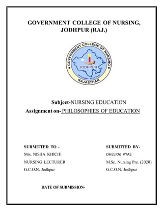 GOVERNMENT COLLEGE OF NURSING,
JODHPUR (RAJ.)
Subject-NURSING EDUCATION
Assignment on- PHILOSOPHIES OF EDUCATION
SUBMITTED TO - SUBMITTED BY-
Mrs. NISHA KHICHI DHEERAJ VYAS
NURSING LECTURER M.Sc. Nursing Pre. (2020)
G.C.O.N, Jodhpur G.C.O.N, Jodhpur
DATE OF SUBMISSION-
 