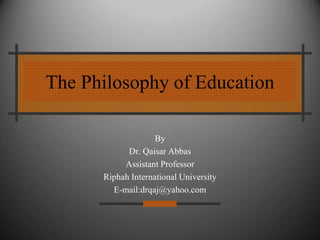 The Philosophy of Education
By
Dr. Qaisar Abbas
Assistant Professor
Riphah International University
E-mail:drqaj@yahoo.com
 