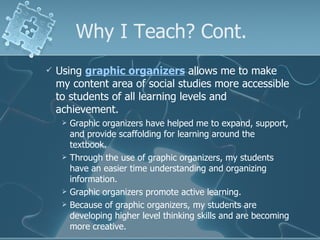 Why I Teach? Cont. Using  graphic organizers  allows me to make my content area of social studies more accessible to students of all learning levels and achievement.  Graphic organizers have helped me to expand, support, and provide scaffolding for learning around the textbook. Through the use of graphic organizers, my students have an easier time understanding and organizing information. Graphic organizers promote active learning. Because of graphic organizers, my students are developing higher level thinking skills and are becoming more creative. 