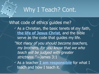 Why I Teach? Cont. What code of ethics guides me? As a Christian, the basic tenets of my faith,  the life of Jesus Christ , and the Bible serve as the code that guides my life. “ Not many of you should become teachers, my brothers, for you know that we who teach will be judged with greater strictness.”  ~James 3:1 As a teacher  I am responsible  for what I teach and how I teach it. 