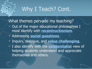 Why I Teach? Cont. What themes pervade my teaching? Out of the major educational philosophies I most identify with  recontructionism . Addressing  social questions . Inquiry, dialogue, and  value challenging . I also identify with the  existentialist  view of helping students understand and appreciate themselves and others. 