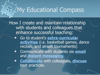 My Educational Compass How I create and maintain relationship with students and colleagues that enhance successful teaching: Go to student’s  extra-curricular activities  (i.e. basketball games, dance recitals, and airsoft tournaments) Communicate with students via  email  and  instant messaging . Collaborate  with colleagues,  discuss  best practices. 
