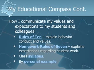 My Educational Compass Cont. How I communicate my values and expectations to my students and colleagues: Rules of Ten  – explain behavior conduct and values. Homework Rules of Seven  – explains expectations regarding student work. Class  syllabus . By  personal example . 