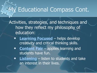 My Educational Compass Cont. Activities, strategies, and techniques and how they reflect my philosophy of education: Learning Focused  – helps develop creativity and critical thinking skills. Content Fair  – applies learning and students have fun. Listening  – listen to students and take an interest in their lives. 