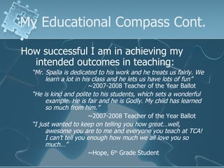 My Educational Compass Cont. How successful I am in achieving my intended outcomes in teaching: “ Mr. Spalla is dedicated to his work and he treats us fairly. We learn a lot in his class and he lets us have lots of fun”   ~2007-2008 Teacher of the Year Ballot “ He is kind and polite to his students, which sets a wonderful example. He is fair and he is Godly. My child has learned so much from him.”   ~2007-2008 Teacher of the Year Ballot “ I just wanted to keep on telling you how great…well, awesome you are to me and everyone you teach at TCA! I can’t tell you enough how much we all love you so much…” ~Hope, 6 th  Grade Student 