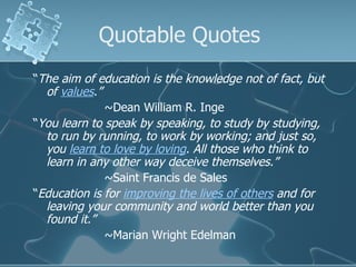 Quotable Quotes “ The aim of education is the knowledge not of fact, but of  values .” ~Dean William R. Inge “ You learn to speak by speaking, to study by studying, to run by running, to work by working; and just so, you  learn to love by loving . All those who think to learn in any other way deceive themselves.” ~Saint Francis de Sales  “ Education is for  improving the lives of others  and for leaving your community and world better than you found it.” ~Marian Wright Edelman 