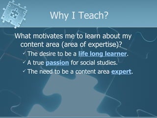 Why I Teach? What motivates me to learn about my content area (area of expertise)? The desire to be a  life long learner . A true  passion  for social studies. The need to be a content area  expert . 