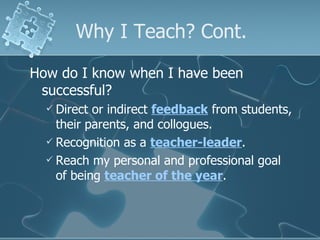 Why I Teach? Cont. How do I know when I have been successful? Direct or indirect  feedback  from students, their parents, and collogues. Recognition as a  teacher-leader . Reach my personal and professional goal of being  teacher of the year . 