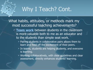 Why I Teach? Cont. What habits, attitudes, or methods mark my most successful teaching achievements? Team work  between students in the classroom is more valuable both to me as an educator and to the students than simple seat work. Pairing students in collaborative pairs allows them to learn and feed off the excitement of their peers. In teams, students are helping students, and everyone is learning. Working collaboratively, with clear guidelines and clear assessment, directly enhances students’ learning. 