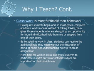 Why I Teach? Cont. Class work  is more profitable than homework. Having my students begin and, in most cases, complete academic work in class instead of taking it with them, gives those students who are struggling, an opportunity for more individualized help from me or support from one of their peers. By completing work in class, students can receive the additional help they need without the frustration of being at home not understanding how to finish an assignment. More time for work in class also frees students to participate in extra curricular activities which are important for their enrichment.  