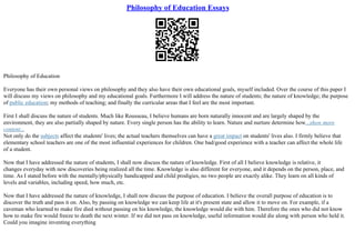 Philosophy of Education Essays
Philosophy of Education
Everyone has their own personal views on philosophy and they also have their own educational goals, myself included. Over the course of this paper I
will discuss my views on philosophy and my educational goals. Furthermore I will address the nature of students; the nature of knowledge; the purpose
of public education; my methods of teaching; and finally the curricular areas that I feel are the most important.
First I shall discuss the nature of students. Much like Rousseau, I believe humans are born naturally innocent and are largely shaped by the
environment, they are also partially shaped by nature. Every single person has the ability to learn. Nature and nurture determine how...show more
content...
Not only do the subjects affect the students' lives; the actual teachers themselves can have a great impact on students' lives also. I firmly believe that
elementary school teachers are one of the most influential experiences for children. One bad/good experience with a teacher can affect the whole life
of a student.
Now that I have addressed the nature of students, I shall now discuss the nature of knowledge. First of all I believe knowledge is relative, it
changes everyday with new discoveries being realized all the time. Knowledge is also different for everyone, and it depends on the person, place, and
time. As I stated before with the mentally/physically handicapped and child prodigies, no two people are exactly alike. They learn on all kinds of
levels and variables, including speed, how much, etc.
Now that I have addressed the nature of knowledge, I shall now discuss the purpose of education. I believe the overall purpose of education is to
discover the truth and pass it on. Also, by passing on knowledge we can keep life at it's present state and allow it to move on. For example, if a
caveman who learned to make fire died without passing on his knowledge, the knowledge would die with him. Therefore the ones who did not know
how to make fire would freeze to death the next winter. If we did not pass on knowledge, useful information would die along with person who held it.
Could you imagine inventing everything
 