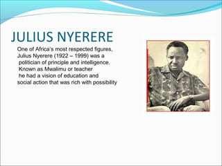 JULIUS NYERERE
One of Africa’s most respected figures,
Julius Nyerere (1922 – 1999) was a
 politician of principle and intelligence.
 Known as Mwalimu or teacher
 he had a vision of education and
social action that was rich with possibility
 