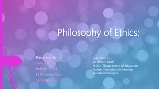 Philosophy of Ethics:
Presented By
Javeria Azam
Roll No :13144
M.Phil Education
Semester :1
Submitted to :
Dr Naeem Ullah
H.O.D : Department of Education
Riphah International University
Faisalabad Campus
 