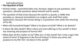 introduction
• The Question of God
• Animal needs – quenched takes rest, Humans: begins to ask questions, vital
questions, ultimate questions about himself and his world,
• The question of God arises because the world is a puzzle, a riddle that
provokes us, because humankind is an enigma unto itself that seeks
explanation, because the human being is a questioner who seeks the meaning
of his life.
• When did humankind begin? What is its place on Earth? What is its destiny?
• Is there life after death? Why is there evil and suffering in this world? Is there
any meaning and purpose to human life?
• What does all this matter to me? Why am I in this world? Am I only a cog in the
wheel of time? A fragment in the flux of history? Is there any sense and
purpose to my life? Am I all alone in this world?
 