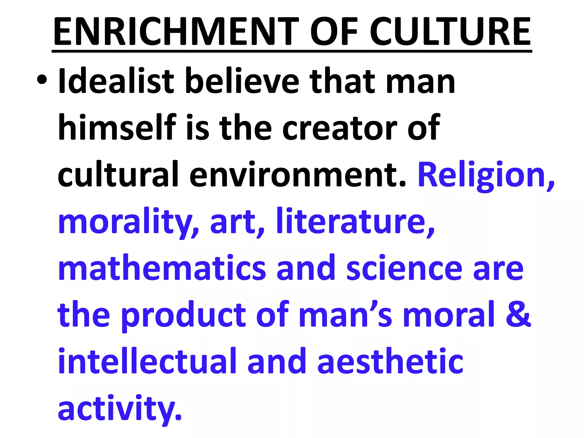 ENRICHMENT OF CULTURE
• Idealist believe that man
himself is the creator of
cultural environment. Religion,
morality, art, literature,
mathematics and science are
the product of man’s moral &
intellectual and aesthetic
activity.
 