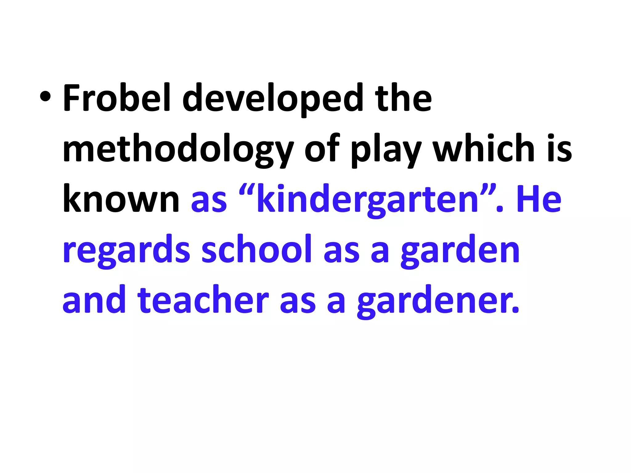 • Frobel developed the
methodology of play which is
known as “kindergarten”. He
regards school as a garden
and teacher as a gardener.
 