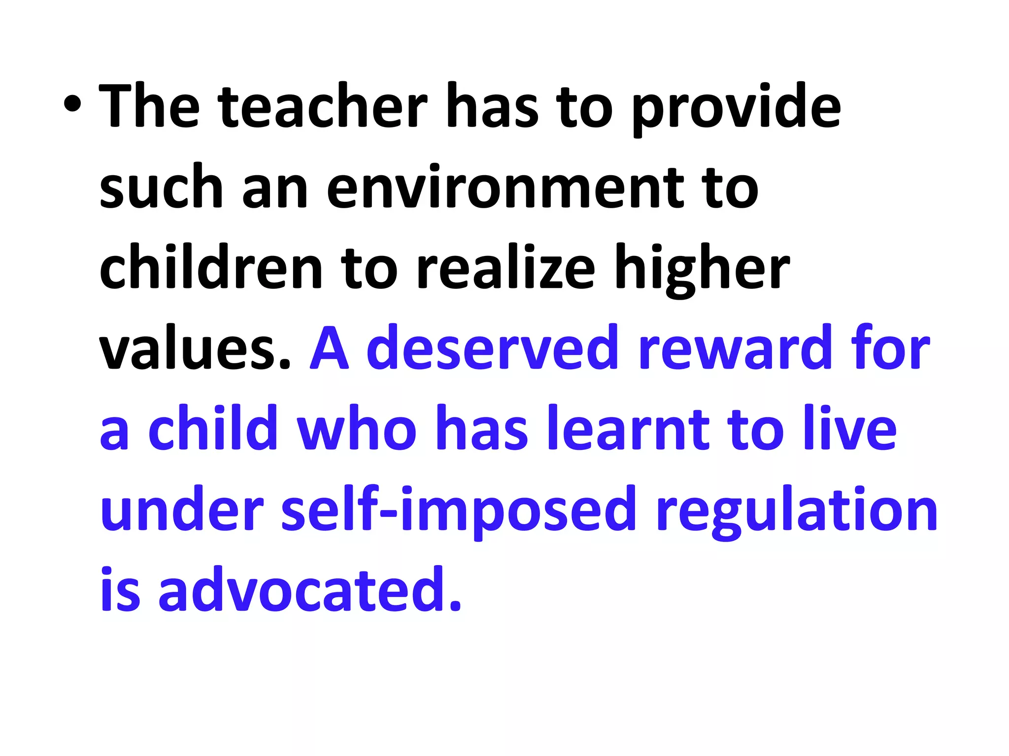 • The teacher has to provide
such an environment to
children to realize higher
values. A deserved reward for
a child who has learnt to live
under self-imposed regulation
is advocated.
 