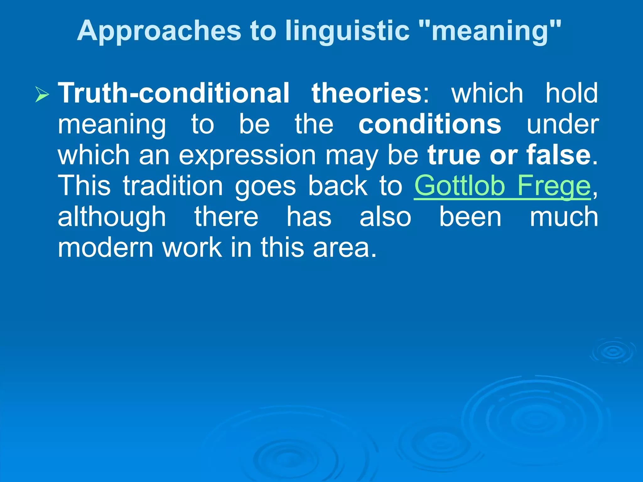 Approaches to linguistic "meaning"
 Truth-conditional theories: which hold
meaning to be the conditions under
which an expression may be true or false.
This tradition goes back to Gottlob Frege,
although there has also been much
modern work in this area.
 