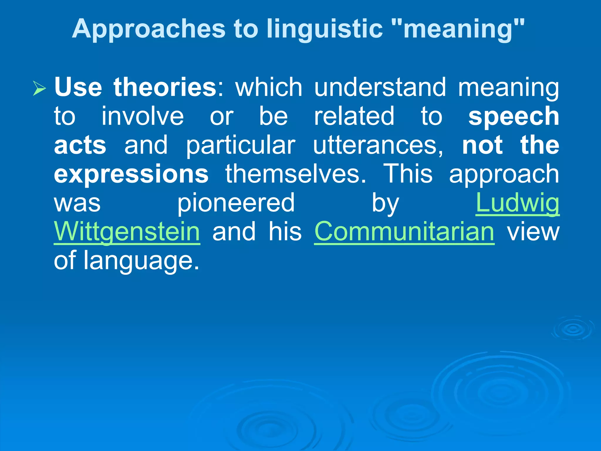 Approaches to linguistic "meaning"
 Use theories: which understand meaning
to involve or be related to speech
acts and particular utterances, not the
expressions themselves. This approach
was pioneered by Ludwig
Wittgenstein and his Communitarian view
of language.
 