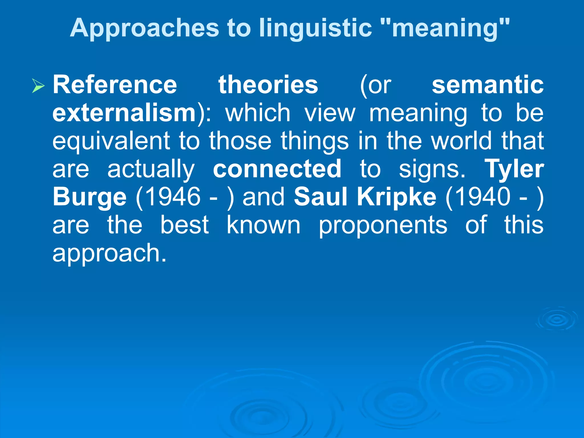 Approaches to linguistic "meaning"
 Reference theories (or semantic
externalism): which view meaning to be
equivalent to those things in the world that
are actually connected to signs. Tyler
Burge (1946 - ) and Saul Kripke (1940 - )
are the best known proponents of this
approach.
 