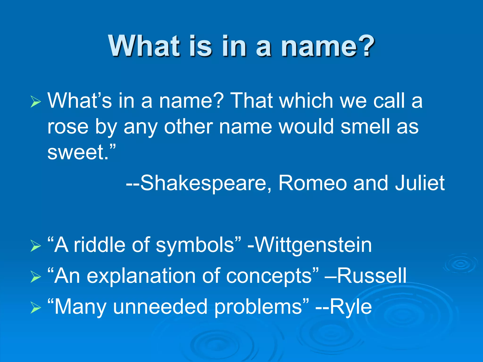 What is in a name?
 What’s in a name? That which we call a
rose by any other name would smell as
sweet.”
--Shakespeare, Romeo and Juliet
 “A riddle of symbols” -Wittgenstein
 “An explanation of concepts” –Russell
 “Many unneeded problems” --Ryle
 