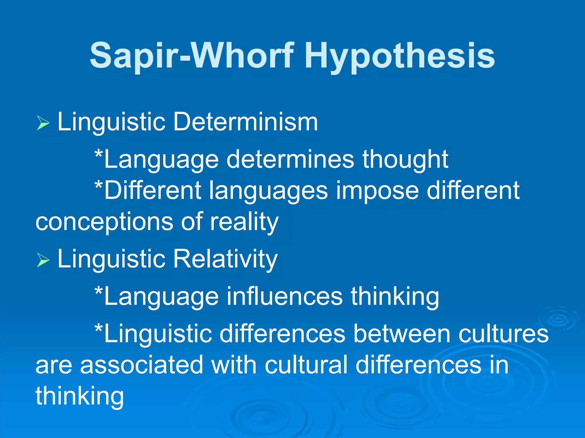 Sapir-Whorf Hypothesis
 Linguistic Determinism
*Language determines thought
*Different languages impose different
conceptions of reality
 Linguistic Relativity
*Language influences thinking
*Linguistic differences between cultures
are associated with cultural differences in
thinking
 