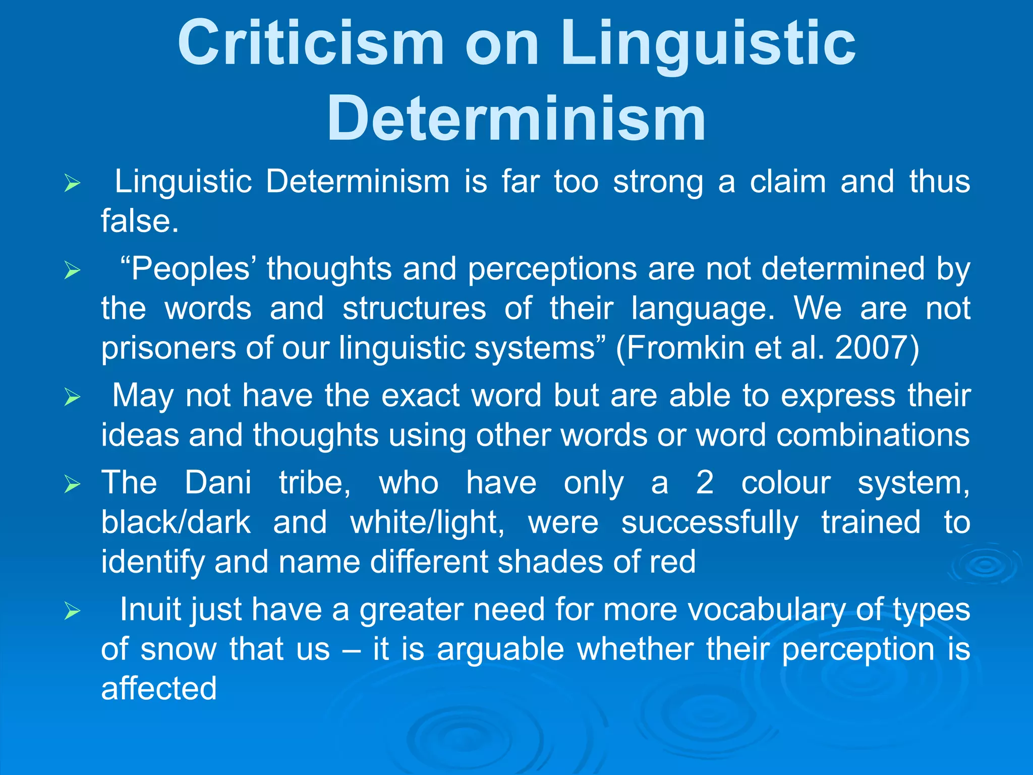 Criticism on Linguistic
Determinism
 Linguistic Determinism is far too strong a claim and thus
false.
 “Peoples’ thoughts and perceptions are not determined by
the words and structures of their language. We are not
prisoners of our linguistic systems” (Fromkin et al. 2007)
 May not have the exact word but are able to express their
ideas and thoughts using other words or word combinations
 The Dani tribe, who have only a 2 colour system,
black/dark and white/light, were successfully trained to
identify and name different shades of red
 Inuit just have a greater need for more vocabulary of types
of snow that us – it is arguable whether their perception is
affected
 