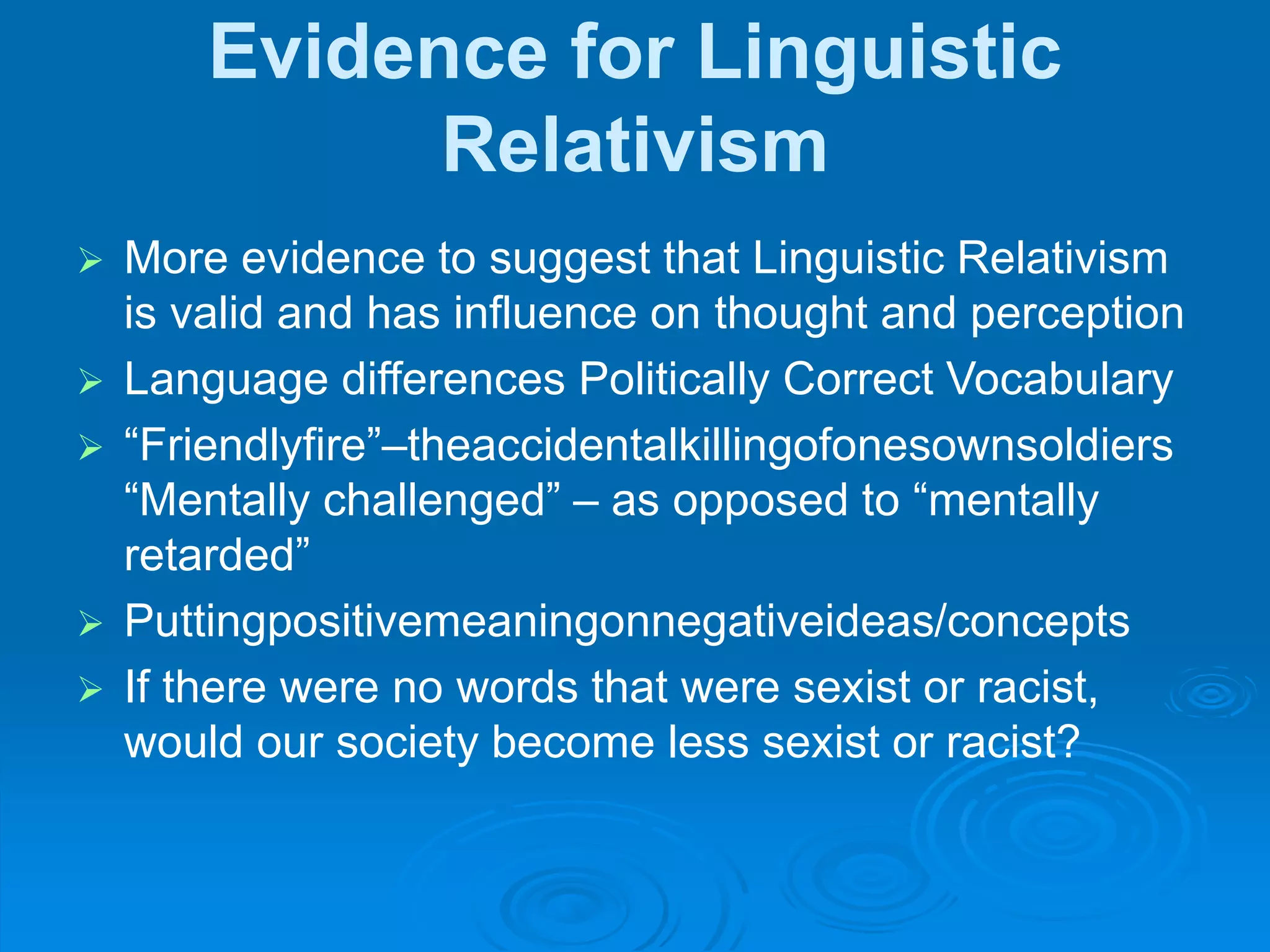 Evidence for Linguistic
Relativism
 More evidence to suggest that Linguistic Relativism
is valid and has influence on thought and perception
 Language differences Politically Correct Vocabulary
 “Friendlyfire”–theaccidentalkillingofonesownsoldiers
“Mentally challenged” – as opposed to “mentally
retarded”
 Puttingpositivemeaningonnegativeideas/concepts
 If there were no words that were sexist or racist,
would our society become less sexist or racist?
 