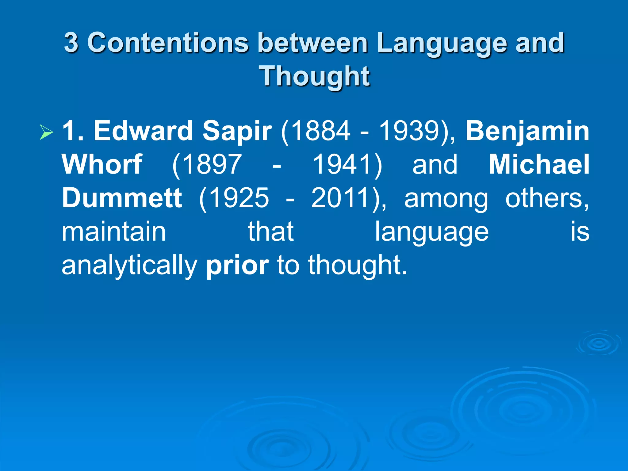 3 Contentions between Language and
Thought
 1. Edward Sapir (1884 - 1939), Benjamin
Whorf (1897 - 1941) and Michael
Dummett (1925 - 2011), among others,
maintain that language is
analytically prior to thought.
 