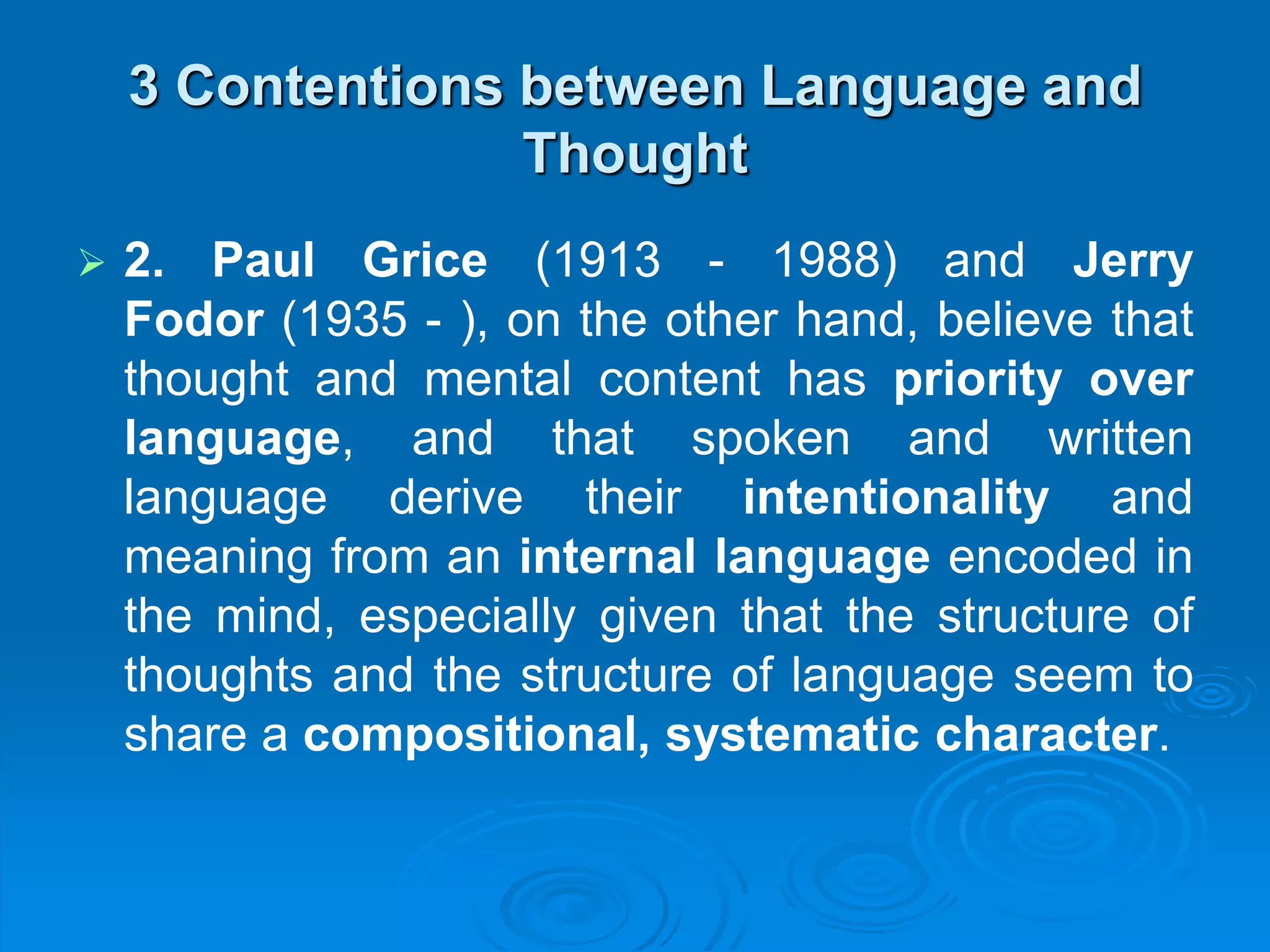 3 Contentions between Language and
Thought
 2. Paul Grice (1913 - 1988) and Jerry
Fodor (1935 - ), on the other hand, believe that
thought and mental content has priority over
language, and that spoken and written
language derive their intentionality and
meaning from an internal language encoded in
the mind, especially given that the structure of
thoughts and the structure of language seem to
share a compositional, systematic character.
 