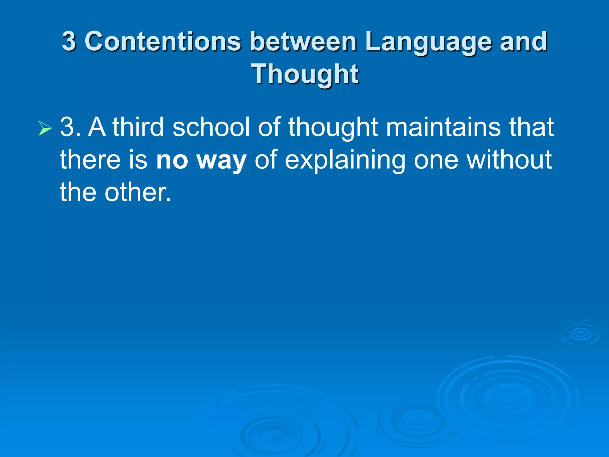 3 Contentions between Language and
Thought
 3. A third school of thought maintains that
there is no way of explaining one without
the other.
 