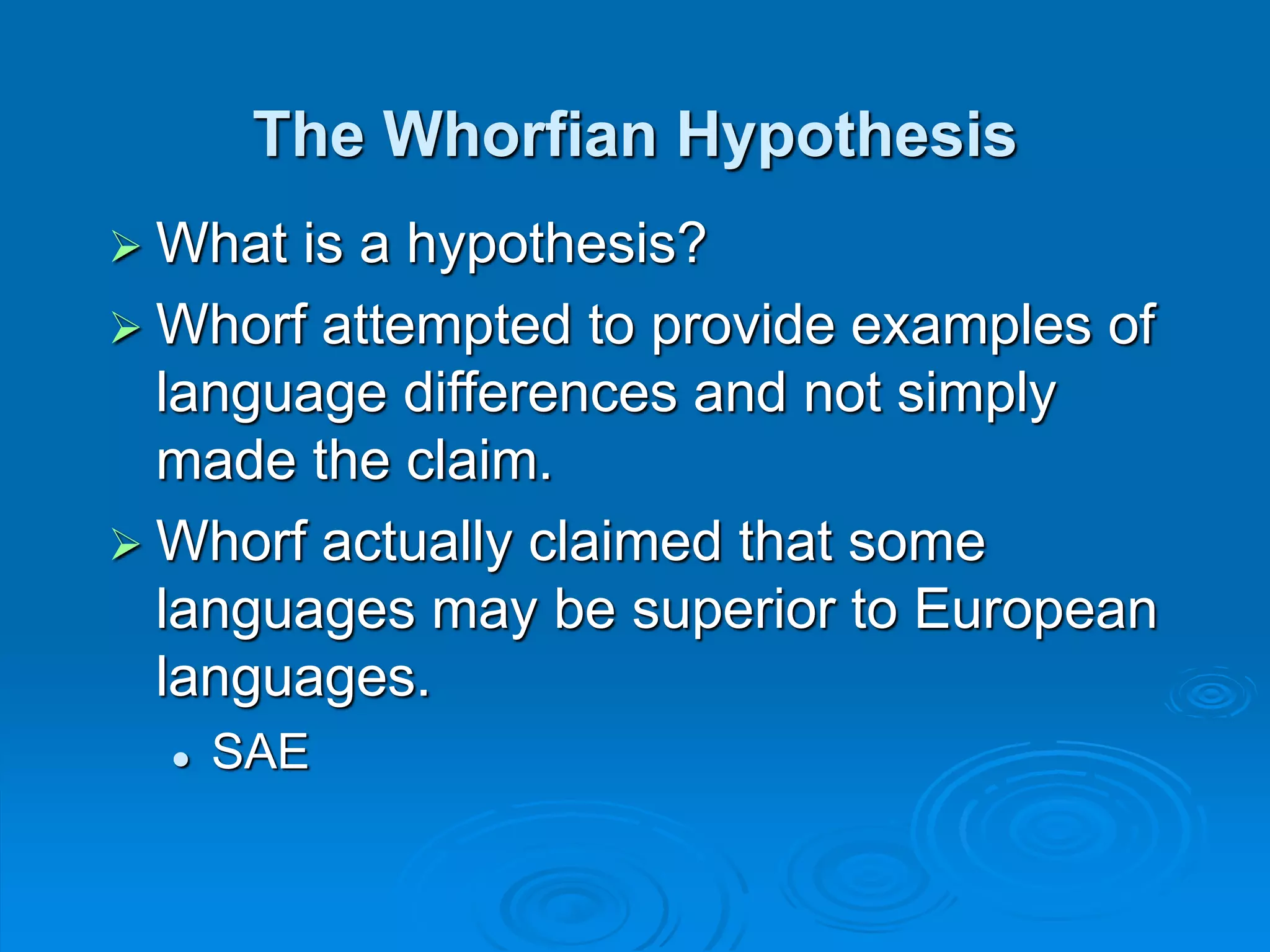 The Whorfian Hypothesis
 What is a hypothesis?
 Whorf attempted to provide examples of
language differences and not simply
made the claim.
 Whorf actually claimed that some
languages may be superior to European
languages.
 SAE
 