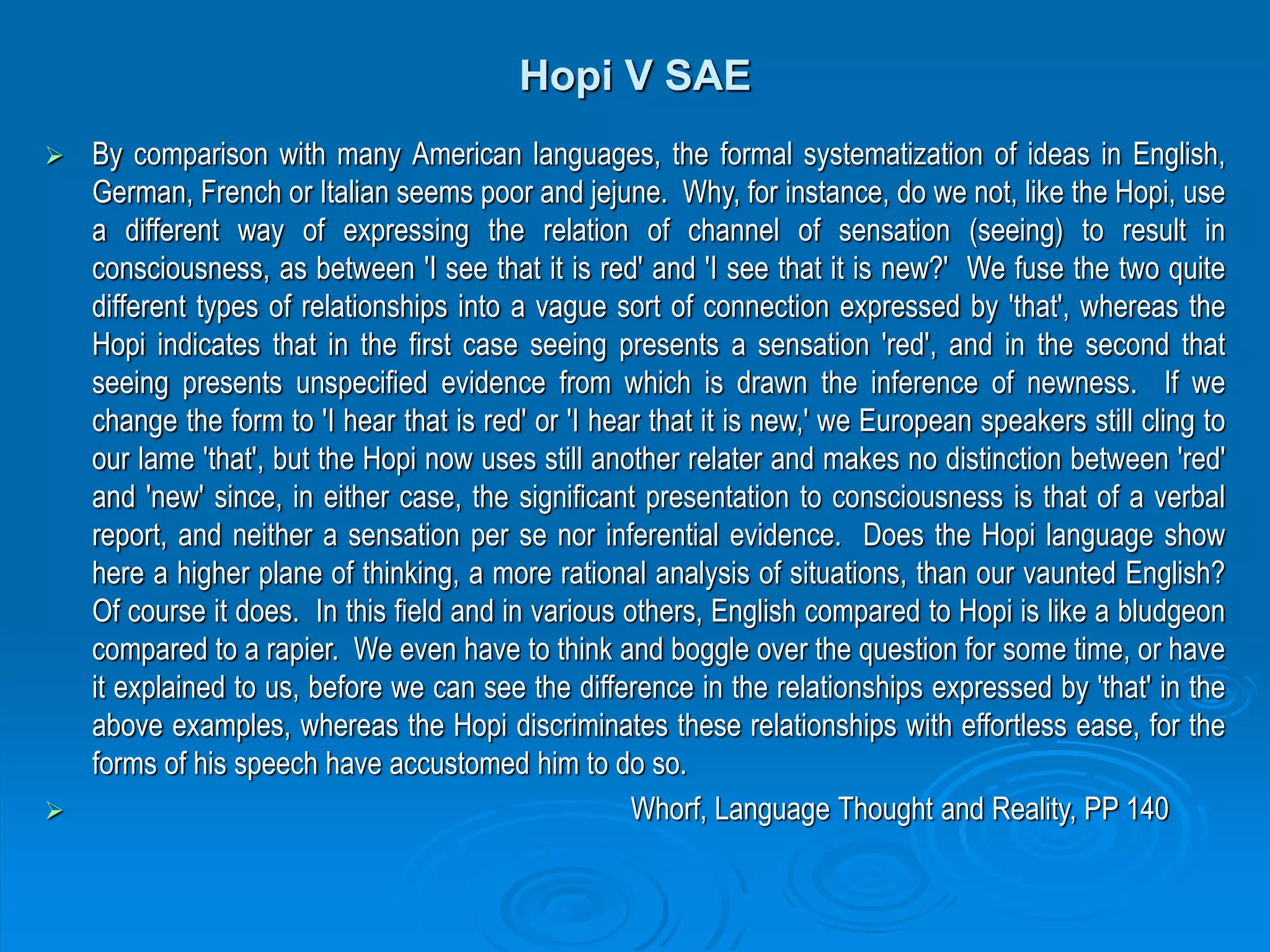 Hopi V SAE
 By comparison with many American languages, the formal systematization of ideas in English,
German, French or Italian seems poor and jejune. Why, for instance, do we not, like the Hopi, use
a different way of expressing the relation of channel of sensation (seeing) to result in
consciousness, as between 'I see that it is red' and 'I see that it is new?' We fuse the two quite
different types of relationships into a vague sort of connection expressed by 'that', whereas the
Hopi indicates that in the first case seeing presents a sensation 'red', and in the second that
seeing presents unspecified evidence from which is drawn the inference of newness. If we
change the form to 'I hear that is red' or 'I hear that it is new,' we European speakers still cling to
our lame 'that', but the Hopi now uses still another relater and makes no distinction between 'red'
and 'new' since, in either case, the significant presentation to consciousness is that of a verbal
report, and neither a sensation per se nor inferential evidence. Does the Hopi language show
here a higher plane of thinking, a more rational analysis of situations, than our vaunted English?
Of course it does. In this field and in various others, English compared to Hopi is like a bludgeon
compared to a rapier. We even have to think and boggle over the question for some time, or have
it explained to us, before we can see the difference in the relationships expressed by 'that' in the
above examples, whereas the Hopi discriminates these relationships with effortless ease, for the
forms of his speech have accustomed him to do so.
 Whorf, Language Thought and Reality, PP 140
 
