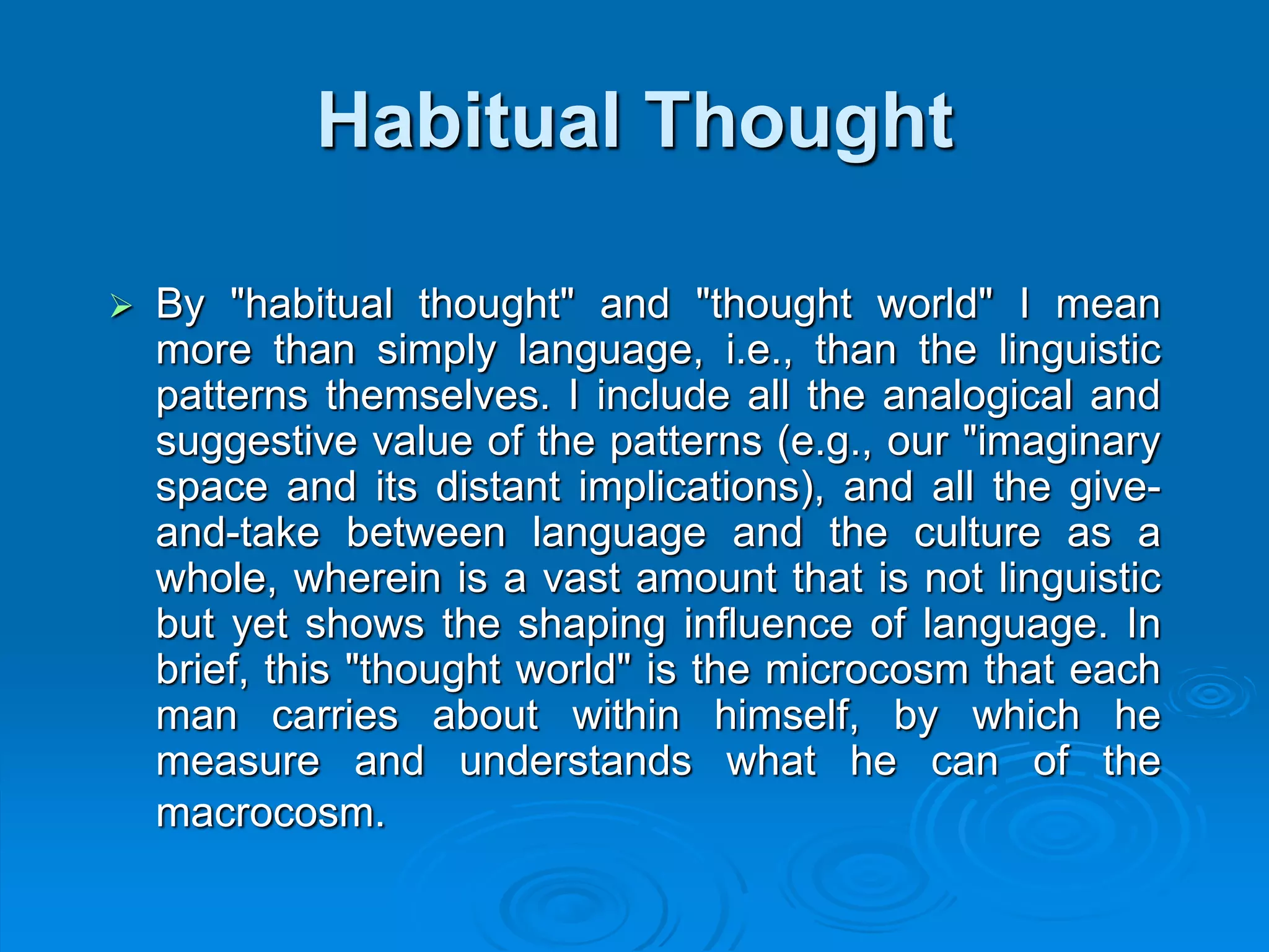 Habitual Thought
 By "habitual thought" and "thought world" I mean
more than simply language, i.e., than the linguistic
patterns themselves. I include all the analogical and
suggestive value of the patterns (e.g., our "imaginary
space and its distant implications), and all the give-
and-take between language and the culture as a
whole, wherein is a vast amount that is not linguistic
but yet shows the shaping influence of language. In
brief, this "thought world" is the microcosm that each
man carries about within himself, by which he
measure and understands what he can of the
macrocosm.
 