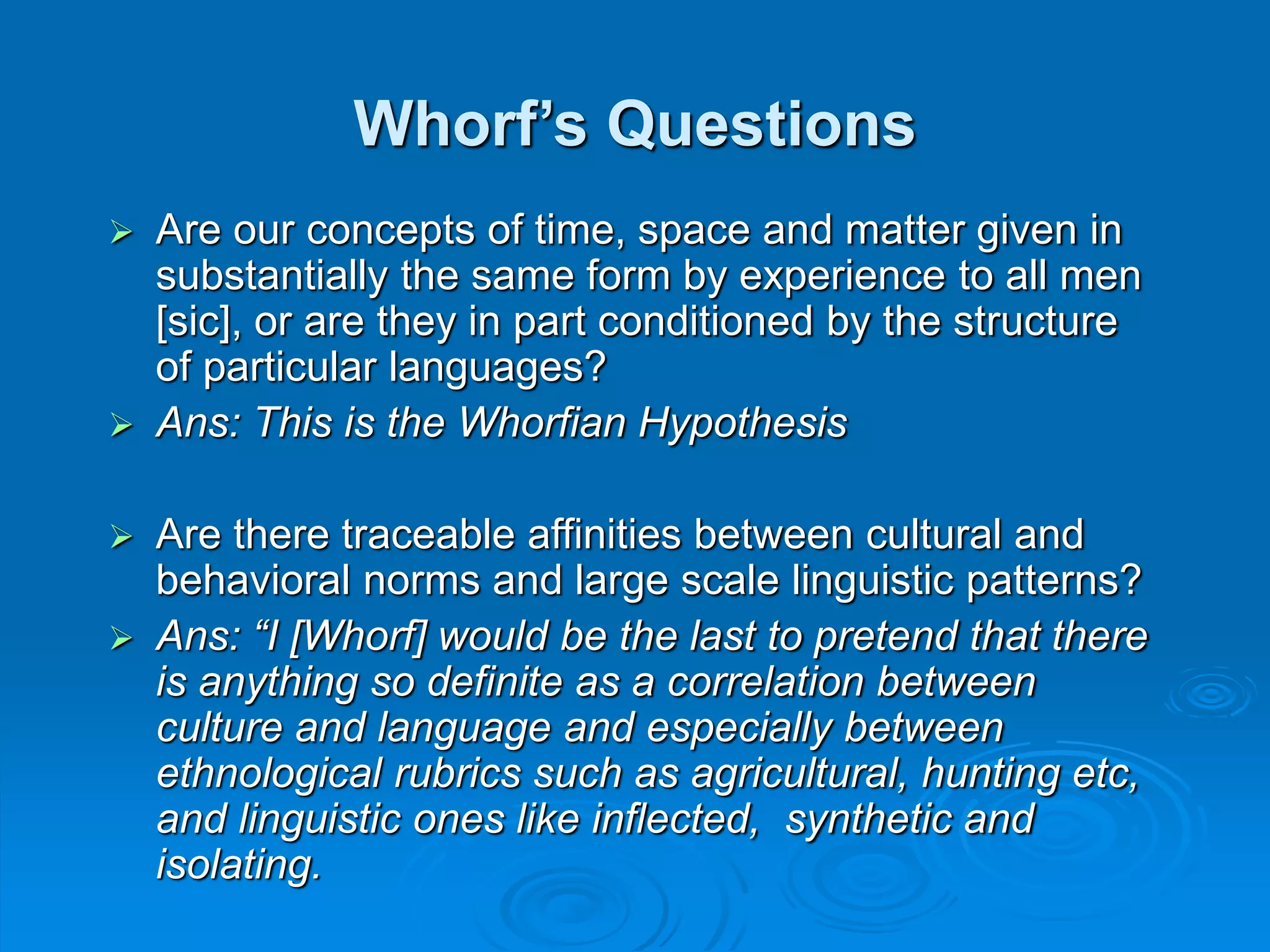 Whorf’s Questions
 Are our concepts of time, space and matter given in
substantially the same form by experience to all men
[sic], or are they in part conditioned by the structure
of particular languages?
 Ans: This is the Whorfian Hypothesis
 Are there traceable affinities between cultural and
behavioral norms and large scale linguistic patterns?
 Ans: “I [Whorf] would be the last to pretend that there
is anything so definite as a correlation between
culture and language and especially between
ethnological rubrics such as agricultural, hunting etc,
and linguistic ones like inflected, synthetic and
isolating.
 