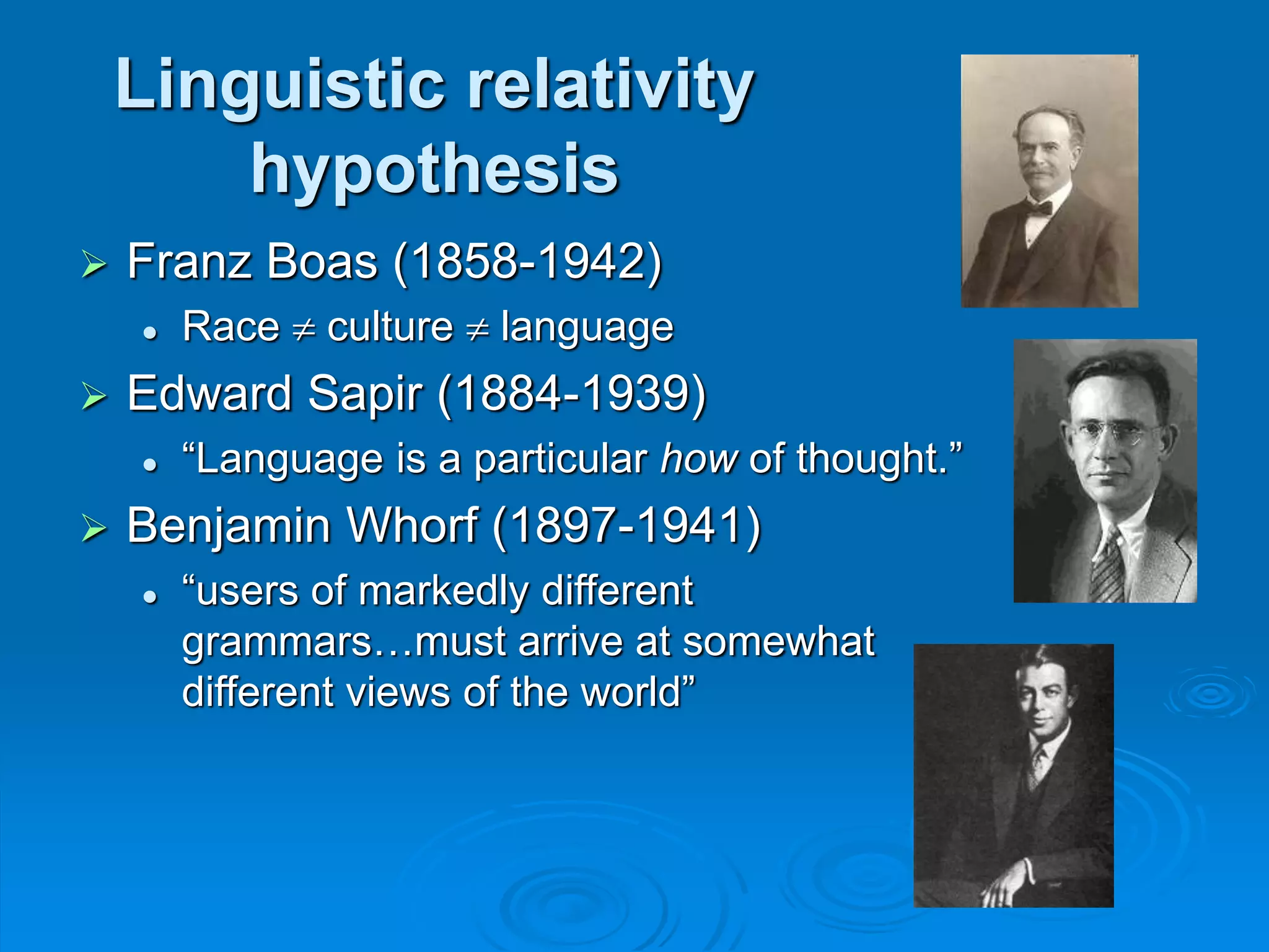 Linguistic relativity
hypothesis
 Franz Boas (1858-1942)
 Race  culture  language
 Edward Sapir (1884-1939)
 “Language is a particular how of thought.”
 Benjamin Whorf (1897-1941)
 “users of markedly different
grammars…must arrive at somewhat
different views of the world”
 