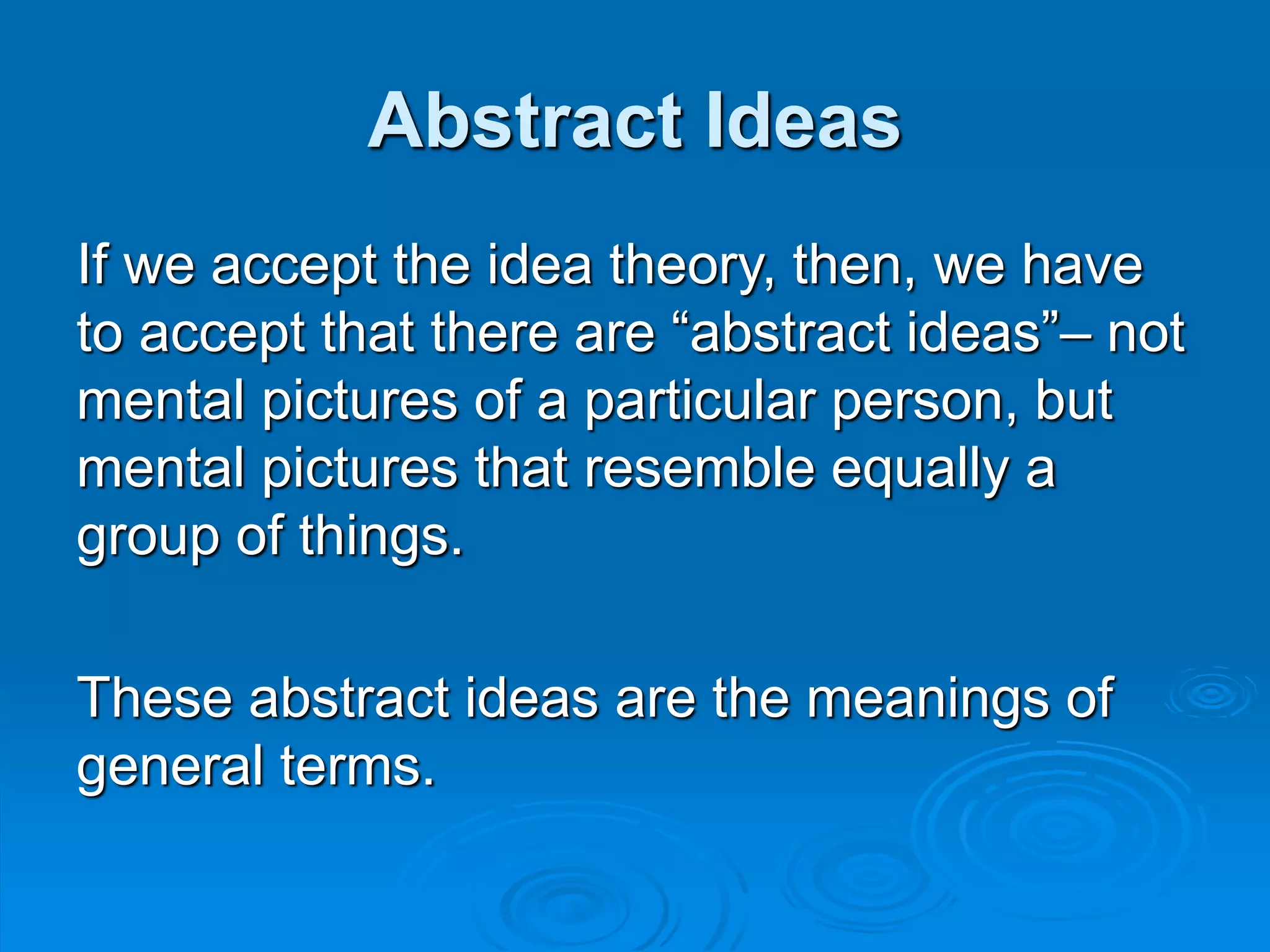 Abstract Ideas
If we accept the idea theory, then, we have
to accept that there are “abstract ideas”– not
mental pictures of a particular person, but
mental pictures that resemble equally a
group of things.
These abstract ideas are the meanings of
general terms.
 