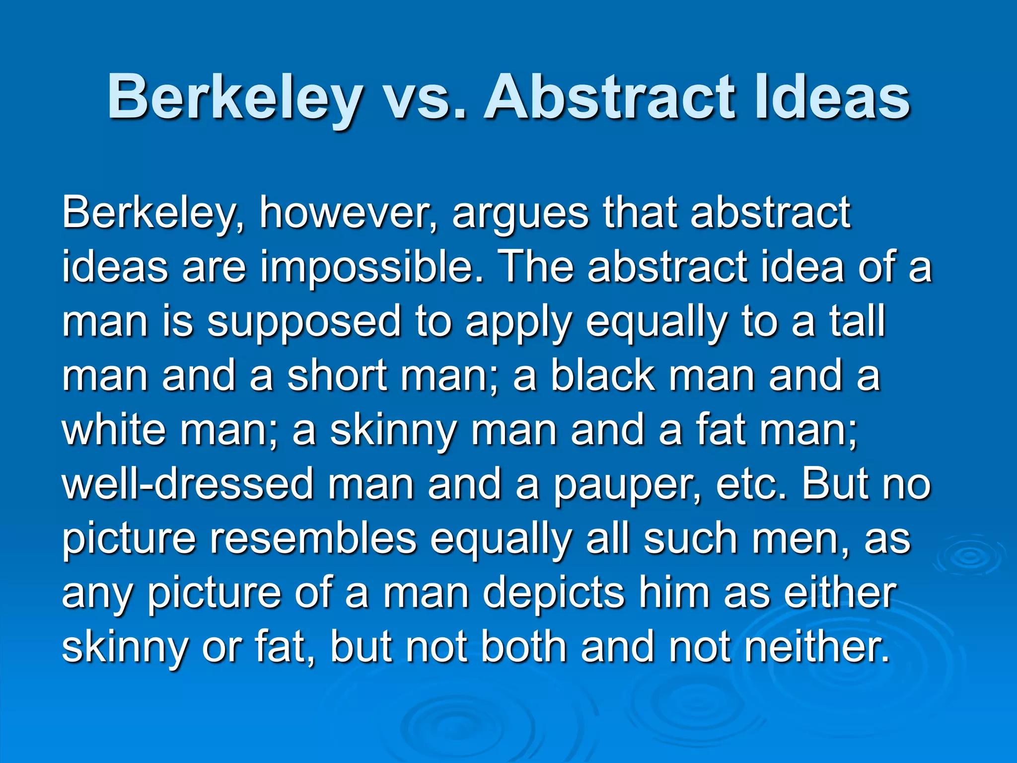 Berkeley vs. Abstract Ideas
Berkeley, however, argues that abstract
ideas are impossible. The abstract idea of a
man is supposed to apply equally to a tall
man and a short man; a black man and a
white man; a skinny man and a fat man;
well-dressed man and a pauper, etc. But no
picture resembles equally all such men, as
any picture of a man depicts him as either
skinny or fat, but not both and not neither.
 
