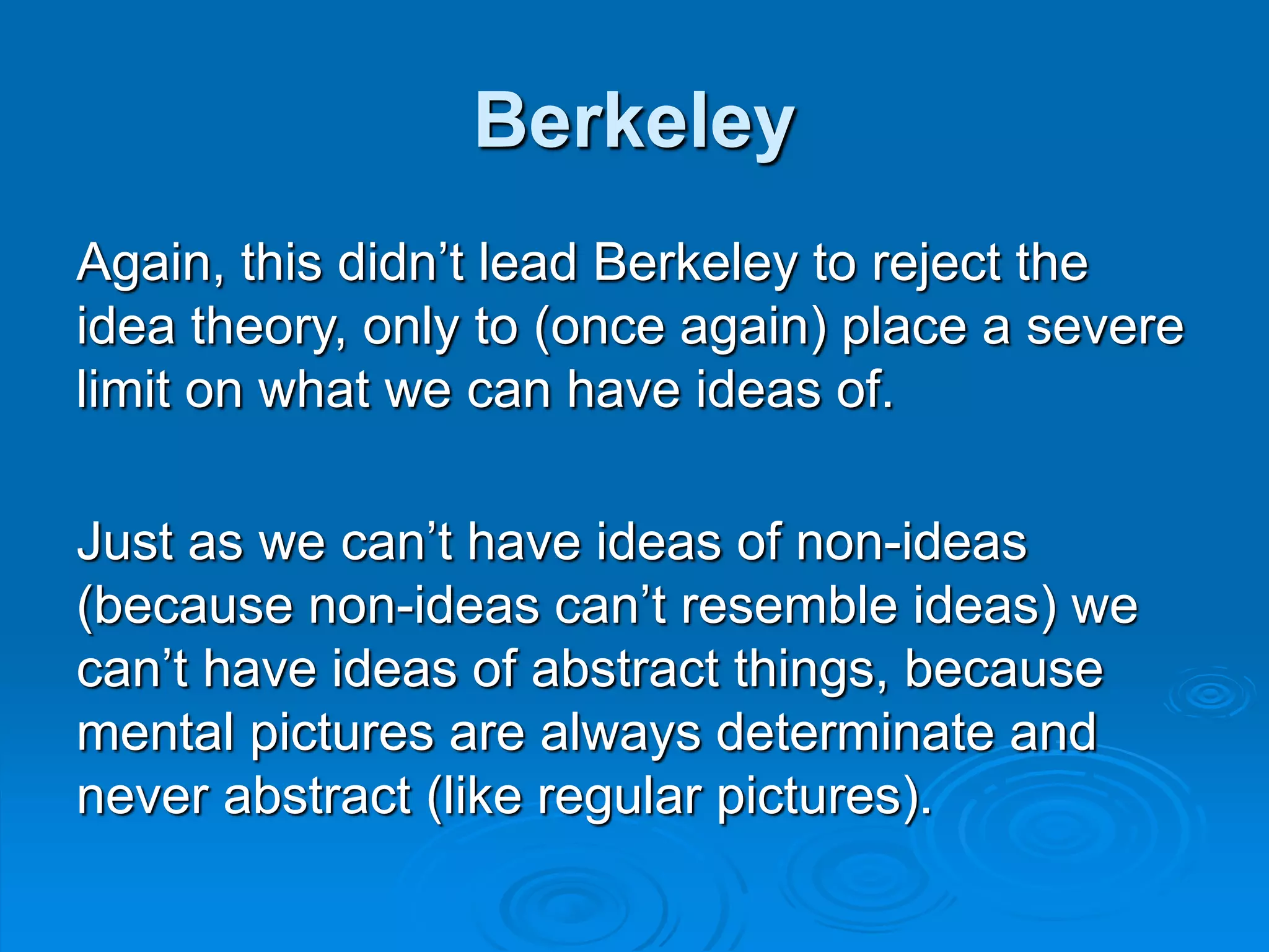 Berkeley
Again, this didn’t lead Berkeley to reject the
idea theory, only to (once again) place a severe
limit on what we can have ideas of.
Just as we can’t have ideas of non-ideas
(because non-ideas can’t resemble ideas) we
can’t have ideas of abstract things, because
mental pictures are always determinate and
never abstract (like regular pictures).
 