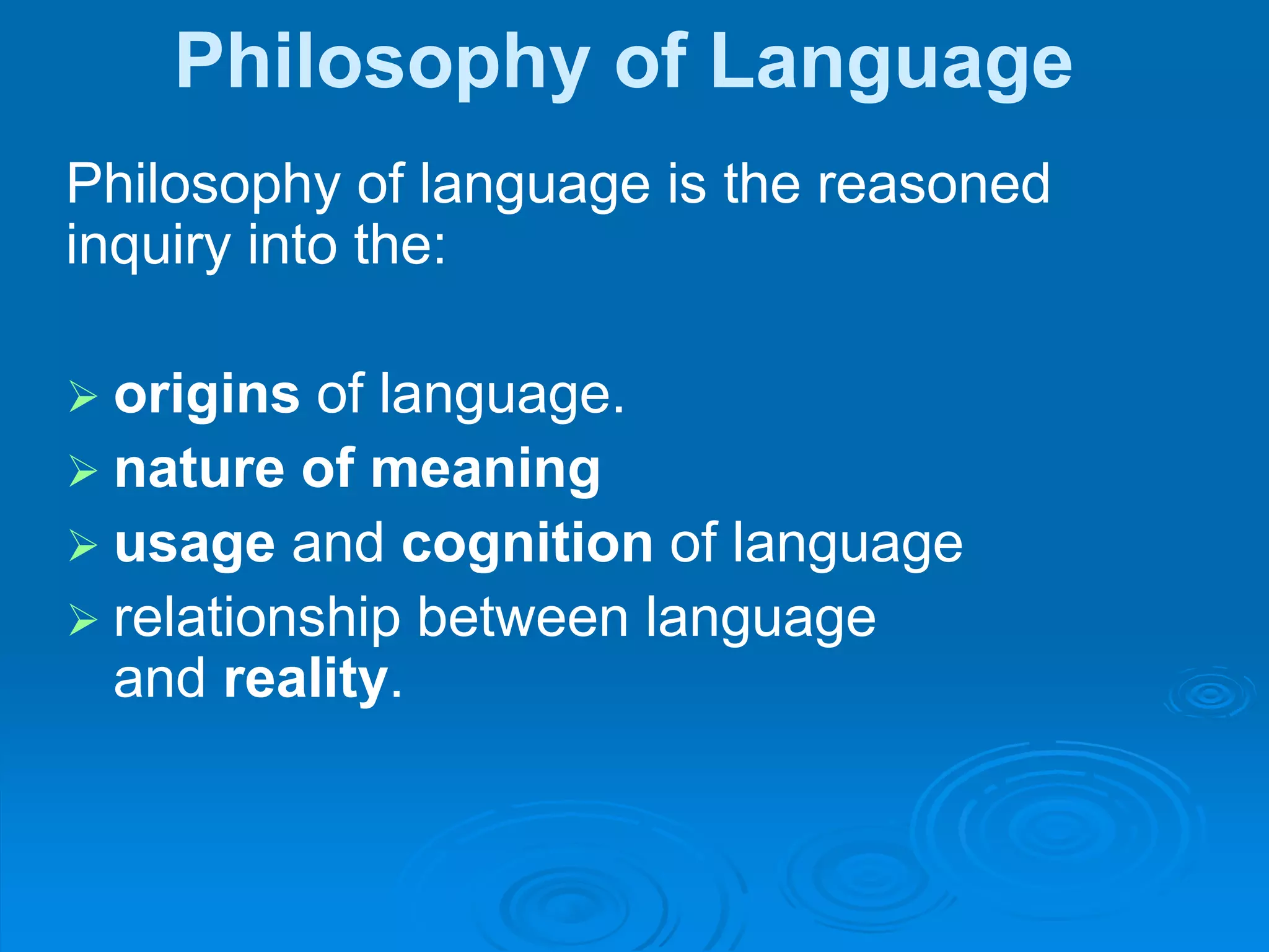 Philosophy of Language
Philosophy of language is the reasoned
inquiry into the:
 origins of language.
 nature of meaning
 usage and cognition of language
 relationship between language
and reality.
 