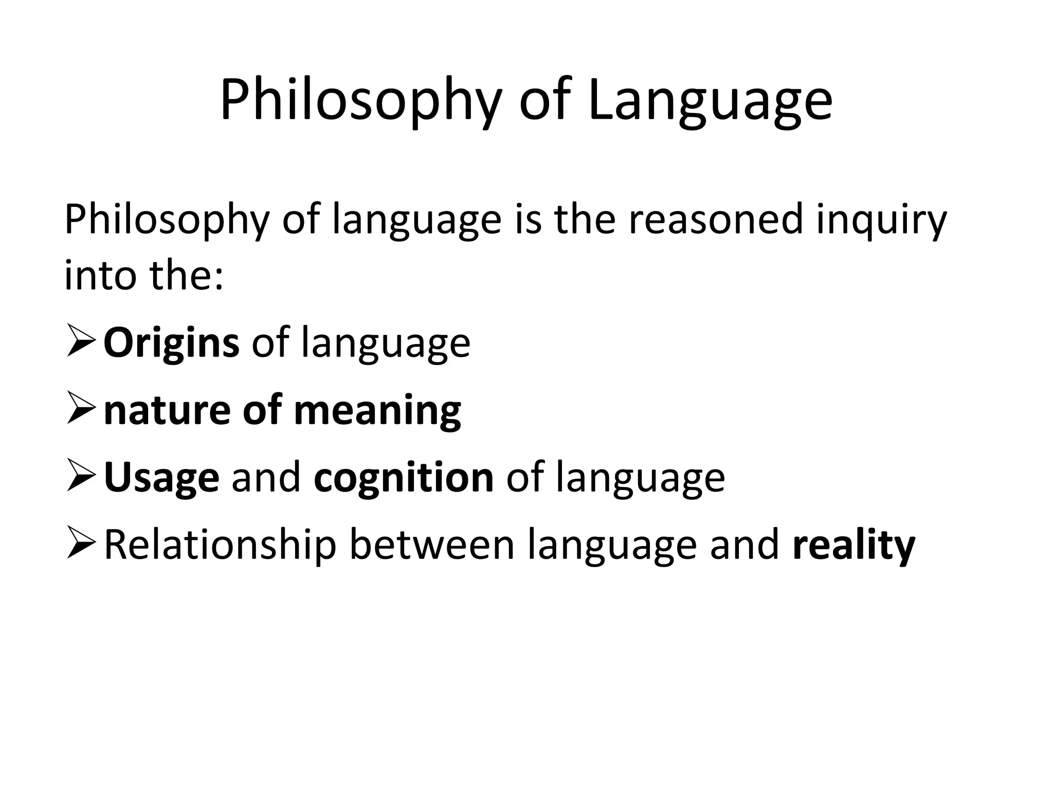 Philosophy of Language
Philosophy of language is the reasoned inquiry
into the:
Origins of language
nature of meaning
Usage and cognition of language
Relationship between language and reality
 