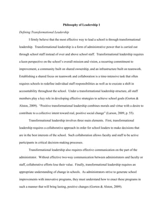 Philosophy of Leadership 1

Defining Transformational Leadership

       I firmly believe that the most effective way to lead a school is through transformational

leadership. Transformational leadership is a form of administrative power that is carried out

through school staff instead of over and above school staff. Transformational leadership requires

a keen perspective on the school’s overall mission and vision, a recurring commitment to

improvement, a community built on shared ownership, and an infrastructure built on teamwork.

Establishing a shared focus on teamwork and collaboration is a time-intensive task that often

requires schools to redefine individual staff responsibilities as well as to execute a shift in

accountability throughout the school. Under a transformational leadership structure, all staff

members play a key role in developing effective strategies to achieve school goals (Gorton &

Alston, 2009). “Positive transformational leadership combines morals and virtue with a desire to

contribute to a collective intent toward real, positive social change” (Larson, 2009, p. 55).

       Transformational leadership involves three main elements. First, transformational

leadership requires a collaborative approach in order for school leaders to make decisions that

are in the best interests of the school. Such collaboration allows faculty and staff to be active

participants in critical decision-making processes.

       Transformational leadership also requires effective communication on the part of the

administrator. Without effective two-way communication between administrators and faculty or

staff, collaborative efforts lose their value. Finally, transformational leadership requires an

appropriate understanding of change in schools. As administrators strive to generate school

improvements with innovative programs, they must understand how to enact these programs in

such a manner that will bring lasting, positive changes (Gorton & Alston, 2009).
 