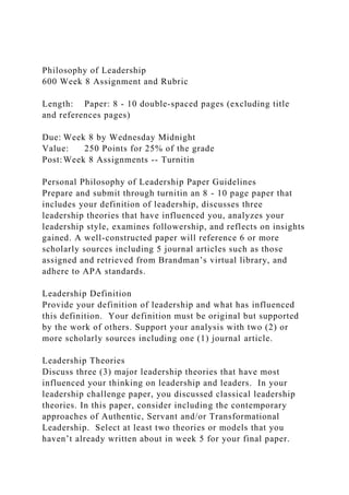 Philosophy of Leadership
600 Week 8 Assignment and Rubric
Length: Paper: 8 - 10 double-spaced pages (excluding title
and references pages)
Due: Week 8 by Wednesday Midnight
Value: 250 Points for 25% of the grade
Post:Week 8 Assignments -- Turnitin
Personal Philosophy of Leadership Paper Guidelines
Prepare and submit through turnitin an 8 - 10 page paper that
includes your definition of leadership, discusses three
leadership theories that have influenced you, analyzes your
leadership style, examines followership, and reflects on insights
gained. A well-constructed paper will reference 6 or more
scholarly sources including 5 journal articles such as those
assigned and retrieved from Brandman’s virtual library, and
adhere to APA standards.
Leadership Definition
Provide your definition of leadership and what has influenced
this definition. Your definition must be original but supported
by the work of others. Support your analysis with two (2) or
more scholarly sources including one (1) journal article.
Leadership Theories
Discuss three (3) major leadership theories that have most
influenced your thinking on leadership and leaders. In your
leadership challenge paper, you discussed classical leadership
theories. In this paper, consider including the contemporary
approaches of Authentic, Servant and/or Transformational
Leadership. Select at least two theories or models that you
haven’t already written about in week 5 for your final paper.
 